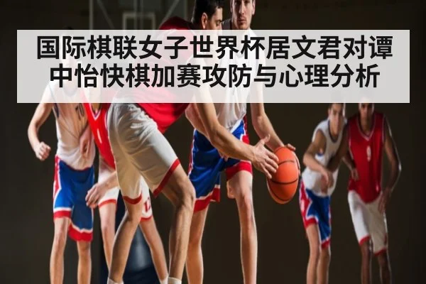 国际棋联女子世界杯居文君对谭中怡快棋加赛攻防与心理分析