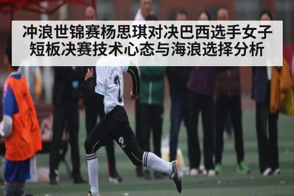 冲浪世锦赛杨思琪对决巴西选手女子短板决赛技术心态与海浪选择分析