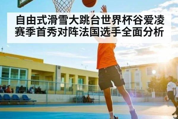 自由式滑雪大跳台世界杯谷爱凌赛季首秀对阵法国选手全面分析