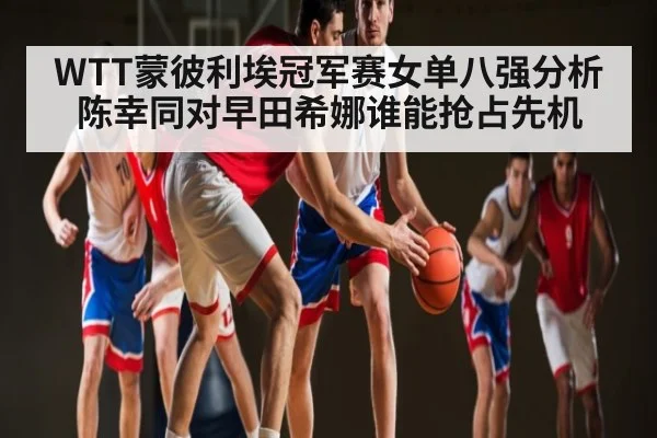 WTT蒙彼利埃冠军赛女单八强分析陈幸同对早田希娜谁能抢占先机